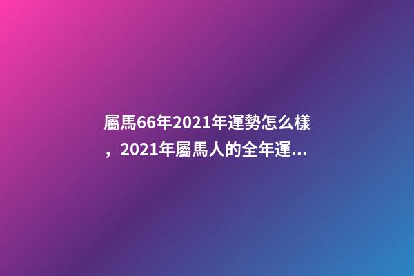 屬馬66年2021年運勢怎么樣，2021年屬馬人的全年運勢如何？ 66年屬馬2021年好不好，屬馬，1966年生人，2021年運勢情況會-第1張-觀點-玄機派
